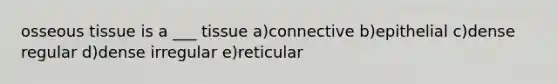 osseous tissue is a ___ tissue a)connective b)epithelial c)dense regular d)dense irregular e)reticular