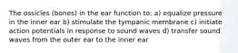 The ossicles (bones) in the ear function to: a) equalize pressure in the inner ear b) stimulate the tympanic membrane c) initiate action potentials in response to sound waves d) transfer sound waves from the outer ear to the inner ear