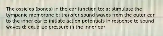 The ossicles (bones) in the ear function to: a: stimulate the tympanic membrane b: transfer sound waves from the outer ear to the inner ear c: initiate action potentials in response to sound waves d: equalize pressure in the inner ear