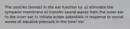 The ossicles (bones) in the ear function to: a) stimulate the tympanic membrane b) transfer sound waves from the outer ear to the inner ear c) initiate action potentials in response to sound waves d) equalize pressure in the inner ear