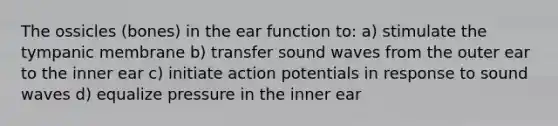 The ossicles (bones) in the ear function to: a) stimulate the tympanic membrane b) transfer sound waves from the outer ear to the inner ear c) initiate action potentials in response to sound waves d) equalize pressure in the inner ear