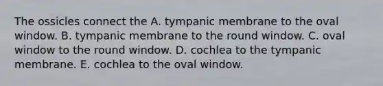 The ossicles connect the A. tympanic membrane to the oval window. B. tympanic membrane to the round window. C. oval window to the round window. D. cochlea to the tympanic membrane. E. cochlea to the oval window.