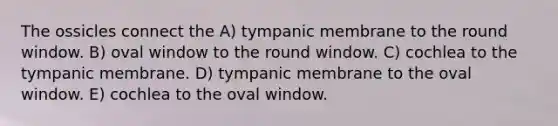 The ossicles connect the A) tympanic membrane to the round window. B) oval window to the round window. C) cochlea to the tympanic membrane. D) tympanic membrane to the oval window. E) cochlea to the oval window.