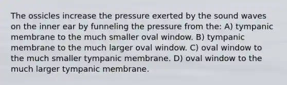 The ossicles increase the pressure exerted by the sound waves on the inner ear by funneling the pressure from the: A) tympanic membrane to the much smaller oval window. B) tympanic membrane to the much larger oval window. C) oval window to the much smaller tympanic membrane. D) oval window to the much larger tympanic membrane.