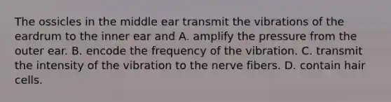 The ossicles in the middle ear transmit the vibrations of the eardrum to the inner ear and A. amplify the pressure from the outer ear. B. encode the frequency of the vibration. C. transmit the intensity of the vibration to the nerve fibers. D. contain hair cells.