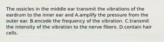 The ossicles in the middle ear transmit the vibrations of the eardrum to the inner ear and A.amplify the pressure from the outer ear. B.encode the frequency of the vibration. C.transmit the intensity of the vibration to the nerve fibers. D.contain hair cells.