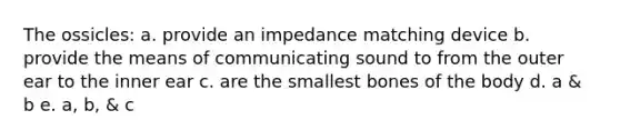 The ossicles: a. provide an impedance matching device b. provide the means of communicating sound to from the outer ear to the inner ear c. are the smallest bones of the body d. a & b e. a, b, & c