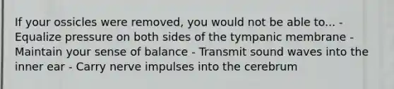 If your ossicles were removed, you would not be able to... - Equalize pressure on both sides of the tympanic membrane - Maintain your sense of balance - Transmit sound waves into the inner ear - Carry nerve impulses into the cerebrum