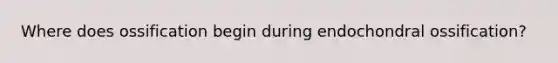 Where does ossification begin during endochondral ossification?