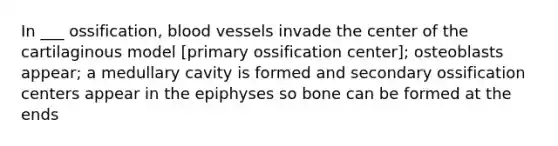 In ___ ossification, blood vessels invade the center of the cartilaginous model [primary ossification center]; osteoblasts appear; a medullary cavity is formed and secondary ossification centers appear in the epiphyses so bone can be formed at the ends