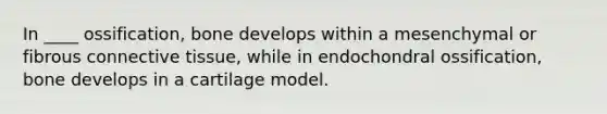 In ____ ossification, bone develops within a mesenchymal or fibrous <a href='https://www.questionai.com/knowledge/kYDr0DHyc8-connective-tissue' class='anchor-knowledge'>connective tissue</a>, while in endochondral ossification, bone develops in a cartilage model.