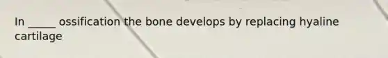 In _____ ossification the bone develops by replacing hyaline cartilage
