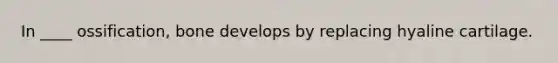 In ____ ossification, bone develops by replacing hyaline cartilage.