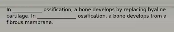 In ____________ ossification, a bone develops by replacing hyaline cartilage. In ________________ ossification, a bone develops from a fibrous membrane.