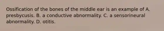 Ossification of the bones of the middle ear is an example of A. presbycusis. B. a conductive abnormality. C. a sensorineural abnormality. D. otitis.