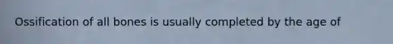 Ossification of all bones is usually completed by the age of