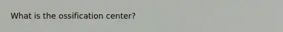 What is the ossification center?