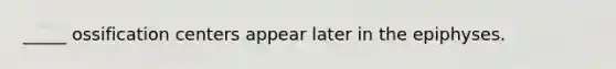 _____ ossification centers appear later in the epiphyses.