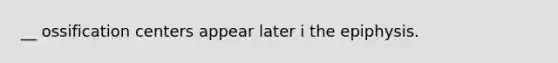 __ ossification centers appear later i the epiphysis.