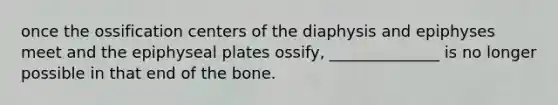 once the ossification centers of the diaphysis and epiphyses meet and the epiphyseal plates ossify, ______________ is no longer possible in that end of the bone.