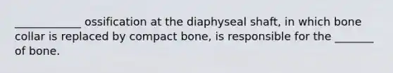 ____________ ossification at the diaphyseal shaft, in which bone collar is replaced by compact bone, is responsible for the _______ of bone.