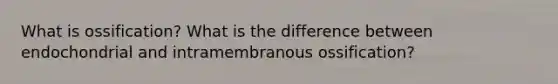 What is ossification? What is the difference between endochondrial and intramembranous ossification?