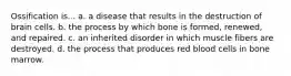 Ossification is... a. a disease that results in the destruction of brain cells. b. the process by which bone is formed, renewed, and repaired. c. an inherited disorder in which muscle fibers are destroyed. d. the process that produces red blood cells in bone marrow.