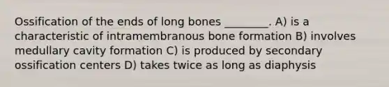 Ossification of the ends of long bones ________. A) is a characteristic of intramembranous bone formation B) involves medullary cavity formation C) is produced by secondary ossification centers D) takes twice as long as diaphysis