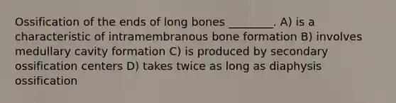 Ossification of the ends of long bones ________. A) is a characteristic of intramembranous bone formation B) involves medullary cavity formation C) is produced by secondary ossification centers D) takes twice as long as diaphysis ossification