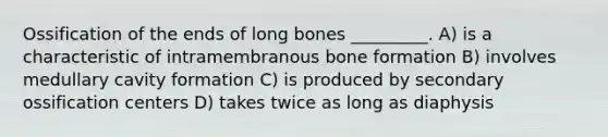 Ossification of the ends of long bones _________. A) is a characteristic of intramembranous bone formation B) involves medullary cavity formation C) is produced by secondary ossification centers D) takes twice as long as diaphysis