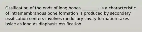 Ossification of the ends of long bones ________. is a characteristic of intramembranous bone formation is produced by secondary ossification centers involves medullary cavity formation takes twice as long as diaphysis ossification