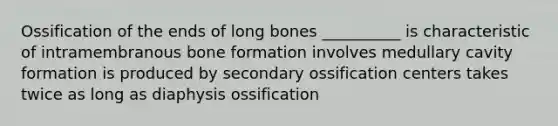 Ossification of the ends of long bones __________ is characteristic of intramembranous bone formation involves medullary cavity formation is produced by secondary ossification centers takes twice as long as diaphysis ossification