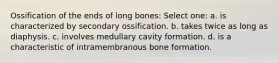 Ossification of the ends of long bones: Select one: a. is characterized by secondary ossification. b. takes twice as long as diaphysis. c. involves medullary cavity formation. d. is a characteristic of intramembranous bone formation.