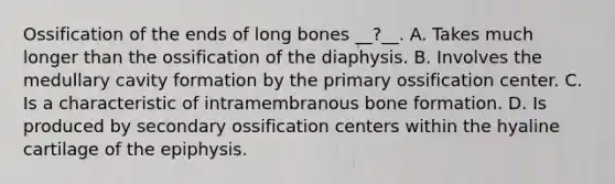 Ossification of the ends of long bones __?__. A. Takes much longer than the ossification of the diaphysis. B. Involves the medullary cavity formation by the primary ossification center. C. Is a characteristic of intramembranous bone formation. D. Is produced by secondary ossification centers within the hyaline cartilage of the epiphysis.