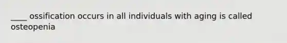 ____ ossification occurs in all individuals with aging is called osteopenia