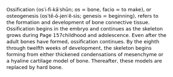 Ossification (os′i-fi-kā′shŭn; os = bone, facio = to make), or osteogenesis (os′tē-ō-jen′ĕ-sis; genesis = beginning), refers to the formation and development of bone <a href='https://www.questionai.com/knowledge/kYDr0DHyc8-connective-tissue' class='anchor-knowledge'>connective tissue</a>. Ossification begins in the embryo and continues as the skeleton grows during Page 157childhood and adolescence. Even after the adult bones have formed, ossification continues. By the eighth through twelfth weeks of development, the skeleton begins forming from either thickened condensations of mesenchyme or a hyaline cartilage model of bone. Thereafter, these models are replaced by hard bone.