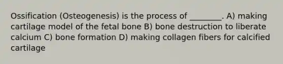 Ossification (Osteogenesis) is the process of ________. A) making cartilage model of the fetal bone B) bone destruction to liberate calcium C) bone formation D) making collagen fibers for calcified cartilage