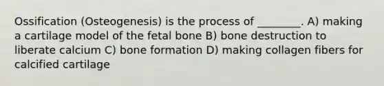 Ossification (Osteogenesis) is the process of ________. A) making a cartilage model of the fetal bone B) bone destruction to liberate calcium C) bone formation D) making collagen fibers for calcified cartilage