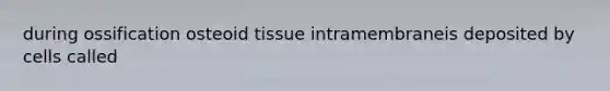 during ossification osteoid tissue intramembraneis deposited by cells called