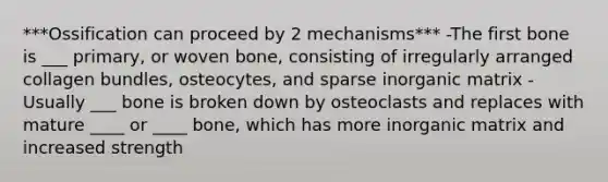 ***Ossification can proceed by 2 mechanisms*** -The first bone is ___ primary, or woven bone, consisting of irregularly arranged collagen bundles, osteocytes, and sparse inorganic matrix -Usually ___ bone is broken down by osteoclasts and replaces with mature ____ or ____ bone, which has more inorganic matrix and increased strength