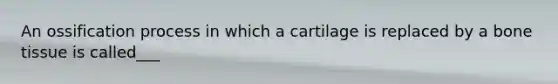 An ossification process in which a cartilage is replaced by a bone tissue is called___