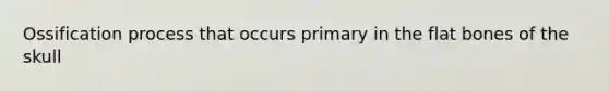 Ossification process that occurs primary in the flat bones of the skull