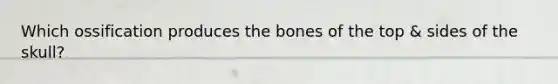 Which ossification produces the bones of the top & sides of the skull?