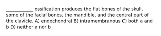 ____________ ossification produces the flat bones of the skull, some of the facial bones, the mandible, and the central part of the clavicle. A) endochondral B) intramembranous C) both a and b D) neither a nor b