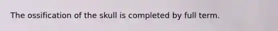 The ossification of the skull is completed by full term.