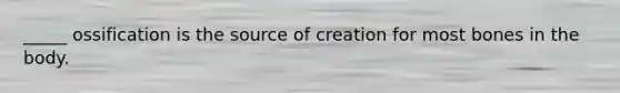 _____ ossification is the source of creation for most bones in the body.