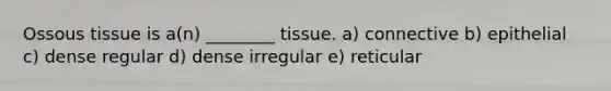 Ossous tissue is a(n) ________ tissue. a) connective b) epithelial c) dense regular d) dense irregular e) reticular