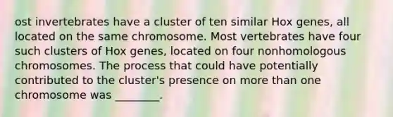 ost invertebrates have a cluster of ten similar Hox genes, all located on the same chromosome. Most vertebrates have four such clusters of Hox genes, located on four nonhomologous chromosomes. The process that could have potentially contributed to the cluster's presence on more than one chromosome was ________.