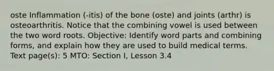 oste Inflammation (-itis) of the bone (oste) and joints (arthr) is osteoarthritis. Notice that the combining vowel is used between the two word roots. Objective: Identify word parts and combining forms, and explain how they are used to build medical terms. Text page(s): 5 MTO: Section I, Lesson 3.4