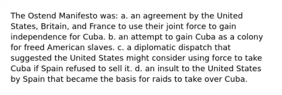 The Ostend Manifesto was: a. an agreement by the United States, Britain, and France to use their joint force to gain independence for Cuba. b. an attempt to gain Cuba as a colony for freed American slaves. c. a diplomatic dispatch that suggested the United States might consider using force to take Cuba if Spain refused to sell it. d. an insult to the United States by Spain that became the basis for raids to take over Cuba.